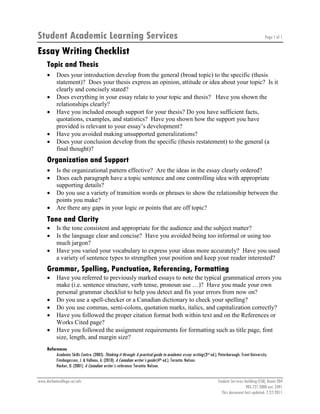 Student Academic Learning Services
Essay Writing Checklist

Page 1 of 1

Topic and Thesis
•
•
•
•
•

Does your introduction develop from the general (broad topic) to the specific (thesis
statement)? Does your thesis express an opinion, attitude or idea about your topic? Is it
clearly and concisely stated?
Does everything in your essay relate to your topic and thesis? Have you shown the
relationships clearly?
Have you included enough support for your thesis? Do you have sufficient facts,
quotations, examples, and statistics? Have you shown how the support you have
provided is relevant to your essay’s development?
Have you avoided making unsupported generalizations?
Does your conclusion develop from the specific (thesis restatement) to the general (a
final thought)?

Organization and Support
•
•
•
•

Is the organizational pattern effective? Are the ideas in the essay clearly ordered?
Does each paragraph have a topic sentence and one controlling idea with appropriate
supporting details?
Do you use a variety of transition words or phrases to show the relationship between the
points you make?
Are there any gaps in your logic or points that are off topic?

Tone and Clarity
•
•
•

Is the tone consistent and appropriate for the audience and the subject matter?
Is the language clear and concise? Have you avoided being too informal or using too
much jargon?
Have you varied your vocabulary to express your ideas more accurately? Have you used
a variety of sentence types to strengthen your position and keep your reader interested?

Grammar, Spelling, Punctuation, Referencing, Formatting
•
•
•
•
•

Have you referred to previously marked essays to note the typical grammatical errors you
make (i.e. sentence structure, verb tense, pronoun use …)? Have you made your own
personal grammar checklist to help you detect and fix your errors from now on?
Do you use a spell-checker or a Canadian dictionary to check your spelling?
Do you use commas, semi-colons, quotation marks, italics, and capitalization correctly?
Have you followed the proper citation format both within text and on the References or
Works Cited page?
Have you followed the assignment requirements for formatting such as title page, font
size, length, and margin size?

References
Academic Skills Centre. (2005). Thinking it through: A practical guide to academic essay writing (3rd ed.). Peterborough: Trent University.
Finnbogasson, J. & Valleau, A. (2010). A Canadian writer’s guide (4th ed.). Toronto: Nelson.
Hacker, D. (2001). A Canadian writer’s reference. Toronto: Nelson.
www.durhamcollege.ca/sals

Student Services building (SSB), Room 204
905.721.2000 ext. 2491
This document last updated: 7/27/2011

 