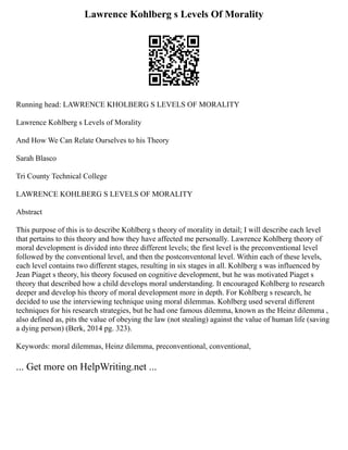 Lawrence Kohlberg s Levels Of Morality
Running head: LAWRENCE KHOLBERG S LEVELS OF MORALITY
Lawrence Kohlberg s Levels of Morality
And How We Can Relate Ourselves to his Theory
Sarah Blasco
Tri County Technical College
LAWRENCE KOHLBERG S LEVELS OF MORALITY
Abstract
This purpose of this is to describe Kohlberg s theory of morality in detail; I will describe each level
that pertains to this theory and how they have affected me personally. Lawrence Kohlberg theory of
moral development is divided into three different levels; the first level is the preconventional level
followed by the conventional level, and then the postconventonal level. Within each of these levels,
each level contains two different stages, resulting in six stages in all. Kohlberg s was influenced by
Jean Piaget s theory, his theory focused on cognitive development, but he was motivated Piaget s
theory that described how a child develops moral understanding. It encouraged Kohlberg to research
deeper and develop his theory of moral development more in depth. For Kohlberg s research, he
decided to use the interviewing technique using moral dilemmas. Kohlberg used several different
techniques for his research strategies, but he had one famous dilemma, known as the Heinz dilemma ,
also defined as, pits the value of obeying the law (not stealing) against the value of human life (saving
a dying person) (Berk, 2014 pg. 323).
Keywords: moral dilemmas, Heinz dilemma, preconventional, conventional,
... Get more on HelpWriting.net ...
 
