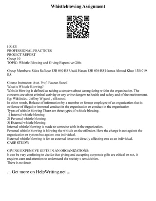 Whistleblowing Assignment
HS 421
PROFESSIONAL PRACTICES
PROJECT REPORT
Group 10
TOPIC: Whistle Blowing and Giving Expensive Gifts
Group Members: Sidra Rafique 13B 040 BS Usaid Hasan 13B 036 BS Hamza Ahmed Khan 13B 019
BS
Course Instructor: Asst. Prof. Fauzan Saeed
What is Whistle Blowing?
Whistle blowing is defined as raising a concern about wrong doing within the organization. The
concerns are about criminal activity or any crime dangers to health and safety and of the environment.
Eg: Wikileaks , Jeffery Wigand , silkwood.
In other words, Release of information by a member or former employee of an organization that is
evidence of illegal or immoral conduct in the organization or conduct in the organization
Types of whistle blowing There are three types of whistle blowing.
1) Internal whistle blowing
2) Personal whistle blowing
3) External whistle blowing
Internal whistle blowing is made to someone with in the organization.
Personal whistle blowing is blowing the whistle on the offender. Here the charge is not against the
organization or system but against one individual.
External whistle blowing is for an external issue not directly affecting one as an individual.
CASE STUDY:
GIVING EXPENSIVE GIFTS IN AN ORGANIZATIONS:
It can be very confusing to decide that giving and accepting corporate gifts are ethical or not, it
requires care and attention to understand the society s sensitivities.
There is no doubt
... Get more on HelpWriting.net ...
 