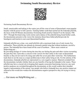 Swimming South Documentary Review
Swimming South Documentary Review
Small, unnoticeable and lurking in the waters just off the coast of some of Queensland s most popular
beaches with the power to kill a person. Tracking further south than normal are the Irukandji jellyfish,
the focus of the 60 Minutes documentary Swimming South aired by Channel 9 on the January 19th
2017. Through first hand sting victim stories and evidence of the jellyfish being found further south,
the documentary presents to the viewer the immense threat these lethal jellyfish provide for
beachgoers and tourism to east coast Queensland beaches.
Irukandji jellyfish are a clear, very small jellyfish with a maximum body size of only twenty five
millimetres. These jellyfish can unleash an extremely painful sting that without treatment, can kill a
person. The Irukandji have been found off the coast of northern ... Show more content on
Helpwriting.net ...
By providing footage of victims during the time they are feeling the pain and other victims recounting
the pain they felt, it provokes a concern in the viewers for their safety in the water at Queensland
beaches as they do not want to be stung and suffer the severe pain other victim has. This furthermore
leads them to see the issue as a major problem due to their safety being at risk. For the entirety of the
documentary, Irukandji jellyfish are represented in a very negative manner. Material excluded from
the documentary includes whether there are any benefits of having the Irukandji in the waters. These
jellyfish may have a crucial role in keeping their aquatic ecosystem functioning, however, any such
positive purposes are excluded throughout the documentary as this would weaken their intended
negative representation of the animal. Any people who believe Irukandji have any positive impact are
silenced as this would also weaken the documentaries negative perspective they are trying to convey
to the
... Get more on HelpWriting.net ...
 