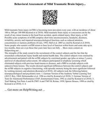 Behavioral Assessment of Mild Traumatic Brain Injury...
Mild traumatic brain injury (mTBI) is becoming more prevalent every year, with an incidence of about
100 to 300 per 100 000 (Konrad et al 2010). Mild traumatic brain injury or concussion can be the
result of any minor trauma to the head from accident, sports related injury, blast injury, or fall.
Possible acute symptoms of mTBI comprise short time unconsciousness, headache, dizziness,
irritability, anxiety and impaired neuropsychological functions such as reduced attention,
concentration or memory problems (Evans, 1992; Hall et al. 2005 as cited by Konrad et al 2010).
Some people who sustain a mTBI return to base level of function within hours and some take up to
two months, there are even those that years later have not fully ... Show more content on
Helpwriting.net ...
The strengths of the study rested in the recruitment of the control subjects and the fact that the
researchers collected pre injury health and mental health data. The control subjects were retained by
advertisement and paired with the mTBI subjects by correlated gender, age (plus or minus 2 years),
and level of educational achievement. All subjects participated in telephone screening which
eliminated subjects with previous head trauma or diseases, and a MRI to exclude subjects with
unknown brain lesions. The results showed significant differences between the control subjects and
the mTBI subjects in cognitive functioning, with episodic memory being the most significant followed
by working memory and attention (Konrad et al 2010). All subjects took the following battery
neuropsychological and psychiatric tests. 1. German Version of the Auditory Verbal Learning Test
(AVLT; Rey, 1964; Helmstaedter et al. 1996 as cited by Konrad et al 2010). 2. German Version of
Tests for Attentional Performance (TAP; Zimmermann Fimm, 1992 as cited by Konrad et al 2010). 3.
Trail Making Test Parts A and B (TMT A and TMT B; Reitan, 1958; Spreen Strauss, 1998 as cited by
Konrad et al 2010). 4. A
... Get more on HelpWriting.net ...
 