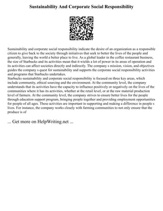 Sustainability And Corporate Social Responsibility
Sustainability and corporate social responsibility indicate the desire of an organization as a responsible
citizen to give back to the society through initiatives that seek to better the lives of the people and
generally, leaving the world a better place to live. As a global leader in the coffee restaurant business,
the size of Starbucks and its activities mean that it wields a lot of power in its areas of operation and
its activities can affect societies directly and indirectly. The company s mission, vision, and objectives
guides the company s quest for sustainability and supports the corporate social responsibility activities
and programs that Starbucks undertakes.
Starbucks sustainability and corporate social responsibility is focused on three key areas, which
include community, ethical sourcing and the environment. At the community level, the company
understands that its activities have the capacity to influence positively or negatively on the lives of the
communities where it has its activities, whether at the retail level, or at the raw material production
level of farmers. At the community level, the company strives to ensure better lives for the people
through education support program, bringing people together and providing employment opportunities
for people of all ages. These activities are important in supporting and making a difference in people s
lives. For instance, the company works closely with farming communities to not only ensure that the
produce is of
... Get more on HelpWriting.net ...
 