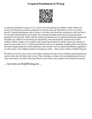 Corporal Punishment Is Wrong
Is corporal punishment wrong or is it a vital tool for disciplining our children which without our
society will ultimately continue to degrade its self and cause our fore fathers to roll over in their
graves? Corporal punishment with in reason is not abuse and should be considered a vital tool that is
not out dated and should be used widely and constantly through out the previous and upcoming
generations of man kind. Today with the mostly discontinued use of corporal punishment and generic
discipline our children are becoming less disciplined, more disrespectful, and growing in their
boldness. Before I begin let me explain what corporal punishment is and the controversy that has in
sued in recent moths over it. Corporal punishment is the use of spanking, whipping that is not abusive.
Recently though people have been harboring a more hostile view of corporal punishment regarding it
as solely abuse at the slightest mention of spanking a child. ... Show more content on Helpwriting.net
...
He shouts across the room, yells at the teacher, and glues his face to his cell phone and disregards the
teacher when she tells him to put it away. This is disruptive to those who are disciplined and want to
learn and could be solved by allowing schools to give licks to the students who disrupt the learning
... Get more on HelpWriting.net ...
 