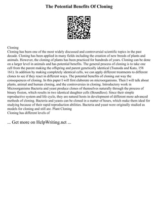 The Potential Benefits Of Cloning
Cloning
Cloning has been one of the most widely discussed and controversial scientific topics in the past
decade. Cloning has been applied in many fields including the creation of new breeds of plants and
animals. However, the cloning of plants has been practiced for hundreds of years. Cloning can be done
on a larger level in animals and has potential benefits. The general process of cloning is to take one
cell from the parent making the offspring and parent genetically identical (Tsunoda and Kato, 158
161). In addition by making completely identical cells, we can apply different treatments to different
clones to see if they react in different ways. The potential benefits of cloning out way the
consequences of cloning. In this paper I will first elaborate on microorganisms. Then I will talk about
plants, animal and human cloning, and the controversies in cloning. Introductory work in
Microorganisms Bacteria and yeast produce clones of themselves naturally through the process of
binary fission, which results in two identical daughter cells (Boundless). Since their simple
reproductive system and life cycle, they are natural hosts in development of different more advanced
methods of cloning. Bacteria and yeasts can be cloned in a matter of hours, which make them ideal for
studying because of their rapid reproduction abilities. Bacteria and yeast were originally studied as
models for cloning and still are. Plant Cloning
Cloning has different levels of
... Get more on HelpWriting.net ...
 