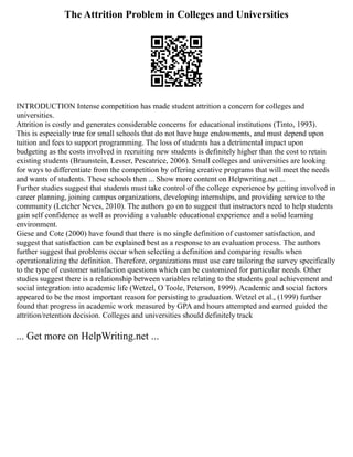 The Attrition Problem in Colleges and Universities
INTRODUCTION Intense competition has made student attrition a concern for colleges and
universities.
Attrition is costly and generates considerable concerns for educational institutions (Tinto, 1993).
This is especially true for small schools that do not have huge endowments, and must depend upon
tuition and fees to support programming. The loss of students has a detrimental impact upon
budgeting as the costs involved in recruiting new students is definitely higher than the cost to retain
existing students (Braunstein, Lesser, Pescatrice, 2006). Small colleges and universities are looking
for ways to differentiate from the competition by offering creative programs that will meet the needs
and wants of students. These schools then ... Show more content on Helpwriting.net ...
Further studies suggest that students must take control of the college experience by getting involved in
career planning, joining campus organizations, developing internships, and providing service to the
community (Letcher Neves, 2010). The authors go on to suggest that instructors need to help students
gain self confidence as well as providing a valuable educational experience and a solid learning
environment.
Giese and Cote (2000) have found that there is no single definition of customer satisfaction, and
suggest that satisfaction can be explained best as a response to an evaluation process. The authors
further suggest that problems occur when selecting a definition and comparing results when
operationalizing the definition. Therefore, organizations must use care tailoring the survey specifically
to the type of customer satisfaction questions which can be customized for particular needs. Other
studies suggest there is a relationship between variables relating to the students goal achievement and
social integration into academic life (Wetzel, O Toole, Peterson, 1999). Academic and social factors
appeared to be the most important reason for persisting to graduation. Wetzel et al., (1999) further
found that progress in academic work measured by GPA and hours attempted and earned guided the
attrition/retention decision. Colleges and universities should definitely track
... Get more on HelpWriting.net ...
 