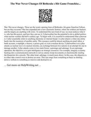 The War Never Changes Of Bethesda s Hit Game Franchise...
War. War never changes. These are the iconic opening lines of Bethesda s hit game franchise Fallout,
but are they accurate? War has expanded into a new electronic frontier, where the soldiers are hackers
and the targets are anything with wires. To understand this new kind of war, we must analyze what it
is, who has this power, and how they can use it. Cyberwarfare has the potential to do to global politics
what nuclear warfare did half a century ago. To begin with, it is essential to understand what cyberwar
is. Cyber essentially refers to anything electronic or internet based. A cyber attack is when one entity
hacks into the resources of another entity. This resource could be almost anything an email inbox, a
bank account, a stoplight, a factory, a power grid, or even a nuclear device. Cyberwarfare is to cyber
attacks as nuclear war is to nuclear missiles; an exchange between two nations in an attempt for one to
damage another. Cyber attacks come in two main forms: espionage and sabotage. In an espionage
operation, the objective is to gain intelligence on strategic resources. For example, imagine a country
hacking into a communication network to survey enemy troop movements or electronically stealing
the blueprints for a missile. The other kind, sabotage, is much more direct. In this case, the objective is
to either take control over or destroy an asset. This can range from something as basic as shutting
down a website to something as massive and destructive as
... Get more on HelpWriting.net ...
 