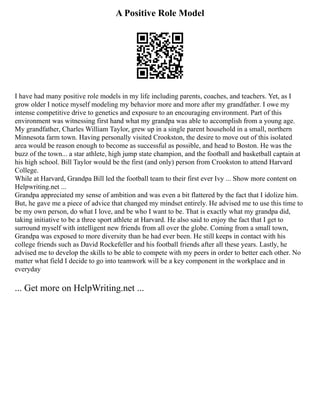 A Positive Role Model
I have had many positive role models in my life including parents, coaches, and teachers. Yet, as I
grow older I notice myself modeling my behavior more and more after my grandfather. I owe my
intense competitive drive to genetics and exposure to an encouraging environment. Part of this
environment was witnessing first hand what my grandpa was able to accomplish from a young age.
My grandfather, Charles William Taylor, grew up in a single parent household in a small, northern
Minnesota farm town. Having personally visited Crookston, the desire to move out of this isolated
area would be reason enough to become as successful as possible, and head to Boston. He was the
buzz of the town... a star athlete, high jump state champion, and the football and basketball captain at
his high school. Bill Taylor would be the first (and only) person from Crookston to attend Harvard
College.
While at Harvard, Grandpa Bill led the football team to their first ever Ivy ... Show more content on
Helpwriting.net ...
Grandpa appreciated my sense of ambition and was even a bit flattered by the fact that I idolize him.
But, he gave me a piece of advice that changed my mindset entirely. He advised me to use this time to
be my own person, do what I love, and be who I want to be. That is exactly what my grandpa did,
taking initiative to be a three sport athlete at Harvard. He also said to enjoy the fact that I get to
surround myself with intelligent new friends from all over the globe. Coming from a small town,
Grandpa was exposed to more diversity than he had ever been. He still keeps in contact with his
college friends such as David Rockefeller and his football friends after all these years. Lastly, he
advised me to develop the skills to be able to compete with my peers in order to better each other. No
matter what field I decide to go into teamwork will be a key component in the workplace and in
everyday
... Get more on HelpWriting.net ...
 