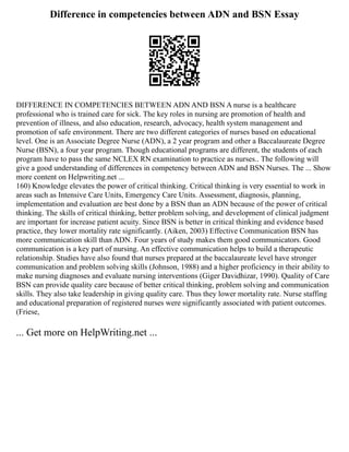 Difference in competencies between ADN and BSN Essay
DIFFERENCE IN COMPETENCIES BETWEEN ADN AND BSN A nurse is a healthcare
professional who is trained care for sick. The key roles in nursing are promotion of health and
prevention of illness, and also education, research, advocacy, health system management and
promotion of safe environment. There are two different categories of nurses based on educational
level. One is an Associate Degree Nurse (ADN), a 2 year program and other a Baccalaureate Degree
Nurse (BSN), a four year program. Though educational programs are different, the students of each
program have to pass the same NCLEX RN examination to practice as nurses.. The following will
give a good understanding of differences in competency between ADN and BSN Nurses. The ... Show
more content on Helpwriting.net ...
160) Knowledge elevates the power of critical thinking. Critical thinking is very essential to work in
areas such as Intensive Care Units, Emergency Care Units. Assessment, diagnosis, planning,
implementation and evaluation are best done by a BSN than an ADN because of the power of critical
thinking. The skills of critical thinking, better problem solving, and development of clinical judgment
are important for increase patient acuity. Since BSN is better in critical thinking and evidence based
practice, they lower mortality rate significantly. (Aiken, 2003) Effective Communication BSN has
more communication skill than ADN. Four years of study makes them good communicators. Good
communication is a key part of nursing. An effective communication helps to build a therapeutic
relationship. Studies have also found that nurses prepared at the baccalaureate level have stronger
communication and problem solving skills (Johnson, 1988) and a higher proficiency in their ability to
make nursing diagnoses and evaluate nursing interventions (Giger Davidhizar, 1990). Quality of Care
BSN can provide quality care because of better critical thinking, problem solving and communication
skills. They also take leadership in giving quality care. Thus they lower mortality rate. Nurse staffing
and educational preparation of registered nurses were significantly associated with patient outcomes.
(Friese,
... Get more on HelpWriting.net ...
 
