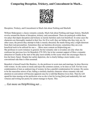 Comparing Deception, Trickery, and Concealment in Much...
Deception, Trickery, and Concealment in Much Ado about Nothing and Macbeth
William Shakespeare s classic romantic comedy, Much Ado about Nothing and tragic history, Macbeth
revolve around the theme of deception, trickery, and concealment. There are portrayals within these
two plays that depict deception and trickery as merely harmless and even beneficial. In some cases the
characters are thoroughly masked in their lies; for ill or well, they are hiding who they truly are. In
other cases, the person they attempt to hide is merely obscured, the masks being only a slight deterrent
from their real personalities. Sometimes they are harmless diversions; sometimes they are even
beneficial tools to be utilized for one s ... Show more content on Helpwriting.net ...
She professes to scorn romance in general, but her romantic side is revealed, not only when she
confesses her previous love for Benedick (278 282), but in her constant support of Hero s romantic
attraction to Claudio at the start of the play most notably in this scene when she encourages Hero to
kiss her knew fiancé. Despite her earlier depiction, she is clearly hiding a more tender, even
conventional side than is often assumed.
Benedick is himself much like Beatrice. As she professes to scorn men and marriage, he does likewise
with women. As she seems to mock and reject the common custom, so he does as well. For her every
condemnation of men as undeserving of women, he has a parallel condemnation for women. He seems
to be the masculine mirror of her, hiding a similarly dualistic character whose romantic side and
attention to convention will become apparent once he is told that Beatrice loves him. Then he will
spend his time musing on her perfection wise as she is but for loving [him] and undeniably fair and
virtuous and writing her poetry he cannot manage to rhyme. This
... Get more on HelpWriting.net ...
 