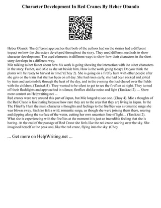 Character Development In Red Cranes By Heber Obando
Heber Obando The different approaches that both of the authors had on the stories had a different
impact on how the characters developed throughout the story. They used different methods to show
character development. The used elements in different ways to show how their characters in the short
story develope in a different way.
Mie talking to her father about how his work is going showing the interaction with the other characters
in the story. Father, said Mie as she sat beside him, How is the work going today? Do you think the
plants will be ready to harvest in time? (Choy 2). She is going on a firefly hunt with other people after
she gets on the train that she has been on all day. She had risen early, she had been rocked and jolted
by train and automobile through the heat of the day, and in the evening she had chased over the fields
with the children, (Tanizaki1). They wanted to be silent to get to see the fireflies at night. They turned
off their flashlights and approached in silence; fireflies dislike noise and light (Tanikazi 2). ... Show
more content on Helpwriting.net ...
Red cranes were rare around this part of Japan, but Mie longed to see one. (Choy 4). Mie s thoughts of
the Red Crane is fascinating because how rare they are to the area that they are living in Japan. In the
The FlireFly Hunt the main character s thoughts and feelings to the fireflies was a romantic surge she
was blown away. Sachiko felt a wild, romantic surge, as though she were joining them there, soaring
and dipping along the surface of the water, cutting her own uncertain line of light.... (Tanikzai 2).
What she is experiencing with the fireflies at the moment it is just an incredible feeling that she is
having. At the end of the passage of Red Crane she feels like the red crane soaring over the sky. She
imagined herself at the peak and, like the red crane, flying into the sky. (Choy
... Get more on HelpWriting.net ...
 