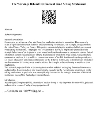 The Workings Behind Government Bond Selling Mechanism
Abstract
Acknowledgements
Research Description
Government securities are often sold through a mechanism similar to an auction. There currently
exists a significant amount of literature about estimating such models, for example, using data from
the United States, Turkey, or France. This project aims at studying the workings behind government
bond selling mechanisms. The project will look at studies that try to empirically characterize the
strategic behaviour of participants in government bond auctions in order to construct a counter factual
estimate of auction outcomes under either a discriminatory or uniform price format. Using structural
econometric methods, it is possible to construct estimates of the bid functions of auction participants,
i.e. ranges of quantity and price combinations for the different bidders, and to then form an estimate of
auction revenues if a country were to switch from, for example, a discriminatory to a uniform price
mechanism.
This research project will aim at reviewing these studies and their underlying theoretical framework
and provide a discussion about how to empirically characterize the New Zealand government bonds
selling mechanism, in particular how to empirically characterize the strategic behaviour of financial
institutions buying New Zealand government bonds.
Introduction
According to Klemperer (1999), the study of auction theory is very important for theoretical, practical,
and empirical reasons. Firstly, a large proportion of
... Get more on HelpWriting.net ...
 