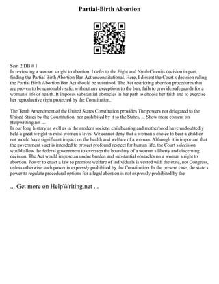 Partial-Birth Abortion
Sem 2 DB # 1
In reviewing a woman s right to abortion, I defer to the Eight and Ninth Circuits decision in part,
finding the Partial Birth Abortion Ban Act unconstitutional. Here, I dissent the Court s decision ruling
the Partial Birth Abortion Ban Act should be sustained. The Act restricting abortion procedures that
are proven to be reasonably safe, without any exceptions to the ban, fails to provide safeguards for a
woman s life or health. It imposes substantial obstacles in her path to choose her faith and to exercise
her reproductive right protected by the Constitution.
The Tenth Amendment of the United States Constitution provides The powers not delegated to the
United States by the Constitution, nor prohibited by it to the States, ... Show more content on
Helpwriting.net ...
In our long history as well as in the modern society, childbearing and motherhood have undoubtedly
held a great weight in most women s lives. We cannot deny that a woman s choice to bear a child or
not would have significant impact on the health and welfare of a woman. Although it is important that
the government s act is intended to protect profound respect for human life, the Court s decision
would allow the federal government to overstep the boundary of a woman s liberty and discerning
decision. The Act would impose an undue burden and substantial obstacles on a woman s right to
abortion. Power to enact a law to promote welfare of individuals is vested with the state, not Congress,
unless otherwise such power is expressly prohibited by the Constitution. In the present case, the state s
power to regulate procedural options for a legal abortion is not expressly prohibited by the
... Get more on HelpWriting.net ...
 