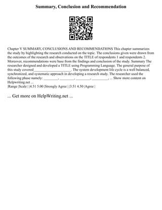 Summary, Conclusion and Recommendation
Chapter V SUMMARY, CONCLUSIONS AND RECOMMENDATIONS This chapter summarizes
the study by highlighting the research conducted on the topic. The conclusions given were drawn from
the outcomes of the research and observations on the TITLE of respondents 1 and respondents 2.
Moreover, recommendations were base from the findings and conclusion of the study. Summary The
researcher designed and developed a TITLE using Programming Language. The general purpose of
this study covered_____________________. The system development life cycle is a well balanced,
synchronized, and systematic approach in developing a research study. The researcher used the
following phase namely: ________, ________, ________, _________, ... Show more content on
Helpwriting.net ...
|Range |Scale | |4.51 5.00 |Strongly Agree | |3.51 4.50 |Agree |
... Get more on HelpWriting.net ...
 
