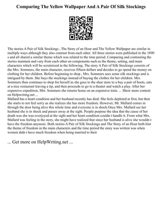 Comparing The Yellow Wallpaper And A Pair Of Silk Stockings
The stories A Pair of Silk Stockings , The Story of an Hour and The Yellow Wallpaper are similar in
multiple ways although they also contrast from each other. All three stories were published in the 1890
s and all shared a similar theme which was related to the time period. Comparing and contrasting the
stories maintain and vary from each other on components such as the theme, setting, and main
characters which will be scrutinized in the following. The story A Pair of Silk Stockings consists of
the Mrs. Sommers, the main character, receives fifteen dollars and decides to go spend the money on
clothing for her children. Before beginning to shop , Mrs. Sommers sees some silk stockings and is
intrigued by them. She buys the stockings instead of buying the clothes for her children. Mrs.
Sommers then continues to shop for herself as she goes to the shoe store to a buy a pair of boots, eats
at a nice restaurant leaving a tip, and then proceeds to go to a theater and watch a play. After her
expensive expedition, Mrs. Sommers she returns home on an expensive train. ... Show more content
on Helpwriting.net ...
Mallard has a heart condition and her husband recently has died. She feels depleted at first, but then
she starts to not feel sorry as she realizes she has more freedom. However, Mr. Mallard comes in
through the door being alive this whole time and everyone is in shock.Once Mrs. Mallard see her
husband she is in shock and passes away at the sight. People purpose the idea that the cause of her
death was she was overjoyed at the sight and her heart condition couldn t handle it. From what Mrs.
Mallard was feeling in the story, she might have realized that since her husband is alive she wouldn t
have the freedom anymore. Both stories A Pair of Silk Stockings and The Story of an Hour both hint
the theme of freedom in the main characters and the time period the story was written was when
women didn t have much freedom when being married to their
... Get more on HelpWriting.net ...
 