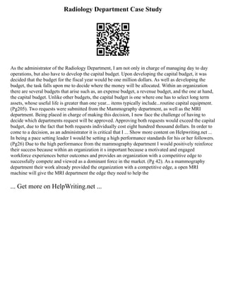 Radiology Department Case Study
As the administrator of the Radiology Department, I am not only in charge of managing day to day
operations, but also have to develop the capital budget. Upon developing the capital budget, it was
decided that the budget for the fiscal year would be one million dollars. As well as developing the
budget, the task falls upon me to decide where the money will be allocated. Within an organization
there are several budgets that arise such as, an expense budget, a revenue budget, and the one at hand,
the capital budget. Unlike other budgets, the capital budget is one where one has to select long term
assets, whose useful life is greater than one year... items typically include...routine capital equipment.
(Pg205). Two requests were submitted from the Mammography department, as well as the MRI
department. Being placed in charge of making this decision, I now face the challenge of having to
decide which departments request will be approved. Approving both requests would exceed the capital
budget, due to the fact that both requests individually cost eight hundred thousand dollars. In order to
come to a decision, as an administrator it is critical that I ... Show more content on Helpwriting.net ...
In being a pace setting leader I would be setting a high performance standards for his or her followers.
(Pg26) Due to the high performance from the mammography department I would positively reinforce
their success because within an organization it s important because a motivated and engaged
workforce experiences better outcomes and provides an organization with a competitive edge to
successfully compete and viewed as a dominant force in the market. (Pg 42). As a mammography
department their work already provided the organization with a competitive edge, a open MRI
machine will give the MRI department the edge they need to help the
... Get more on HelpWriting.net ...
 