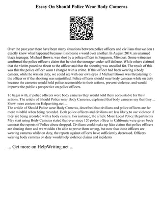 Essay On Should Police Wear Body Cameras
Over the past year there have been many situations between police officers and civilians that we don t
exactly know what happened because it someone s word over another. In August 2014, an unarmed
black teenager, Michael Brown, was shot by a police officer in Ferguson, Missouri. Some witnesses
confirmed the police officer s claim that he shot the teenager under self defense. While others claimed
that the victim posed no threat to the officer and that the shooting was uncalled for. The result of this
was that the police officer wasn t charged with a crime. If that officer had been wearing a body
camera, while he was on duty, we could see with our own eyes if Michael Brown was threatening to
the officer or if the shooting was unjustified. Police officers should wear body cameras while on duty
because the cameras would hold police accountable to their actions, prevent violence, and would
improve the public s perspective on police officers.
To begin with, if police officers wore body cameras they would hold them accountable for their
actions. The article of Should Police wear Body Cameras, explained that body cameras say that they ...
Show more content on Helpwriting.net ...
The article of Should Police wear Body Cameras, described that civilians and police officers are far
more mindful when being recorded. Both police officers and civilians are less likely to use violence if
they are being recorded with a body camera. For instance, the article More Local Police Departments
May start using Body Cameras stated that ever since 120 police officer in California were given body
cameras the reports of Police abuse dropped. Civilians could make up fake claims that police officers
are abusing them and we wouldn t be able to prove them wrong, but now that those officers are
wearing cameras while on duty, the reports against officers have sufficiently decreased. Officers
wearing body cameras on duty would help violence claims and incidents
... Get more on HelpWriting.net ...
 