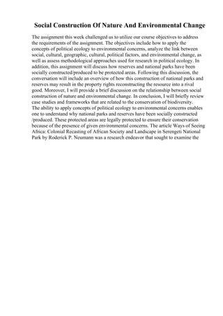 Social Construction Of Nature And Environmental Change
The assignment this week challenged us to utilize our course objectives to address
the requirements of the assignment. The objectives include how to apply the
concepts of political ecology to environmental concerns, analyze the link between
social, cultural, geographic, cultural, political factors, and environmental change, as
well as assess methodological approaches used for research in political ecology. In
addition, this assignment will discuss how reserves and national parks have been
socially constructed/produced to be protected areas. Following this discussion, the
conversation will include an overview of how this construction of national parks and
reserves may result in the property rights reconstructing the resource into a rival
good. Moreover, I will provide a brief discussion on the relationship between social
construction of nature and environmental change. In conclusion, I will briefly review
case studies and frameworks that are related to the conservation of biodiversity.
The ability to apply concepts of political ecology to environmental concerns enables
one to understand why national parks and reserves have been socially constructed
/produced. These protected areas are legally protected to ensure their conservation
because of the presence of given environmental concerns. The article Ways of Seeing
Africa: Colonial Recasting of African Society and Landscape in Serengeti National
Park by Roderick P. Neumann was a research endeavor that sought to examine the
 