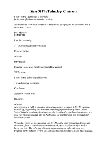 Stem Of The Technology Classroom
STEM In the Technology Classroom
(with an emphasis on Automotive studies)
An inquisitive view upon the merit of Stem based pedagogy in the classroom and in
curriculum context
Paul Moralee
EDU4CDD
Latrobe University
17883794@students.latrobe.edu.au
Content Outline:
Abstract
Introduction
Potential Curriculum development in STEM context
STEM as Art
STEM In the technology classroom
The Automotive classroom
Conclusion
Appendix (career paths)
Resources
Abstract:
An exciting new field is emerging within pedagogy as we know it. STEM (science,
technology, engineering and mathematics)although predominately in the United
States Secondary and vocational systems, the benefits of a stem based curriculum are
only just being considered here in Australia as far as integration into the secondary
education system.
Within this report we will consider how STEM can be incorporated into the present
curriculum, how it can influence art and creativity (and why it should) as well as
being practical. The influence of industry upon resources and curriculum and
Potential career paths in several STEM based trade disciplines will also be considered.
 