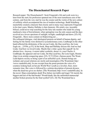 The Disenchanted Research Paper
Research paper: The Disenchanted F. Scott Fitzgerald s life and work were in a
knot from the start; his profession spanned one of the most tumultuous eras of the
century, and from the very start he was the creator and the victim of the new culture
of celebrity which accompanied the rise of modern technology. Budd Schulberg
masterfully created a character that closely and in many ways represents Fitzgerald
in his later years; Manley Halliday is that character. His mind s eye, incurably
bifocal, could never stop searching for the fairy tale maiden who made his young
manhood a time of bewitchment, when springtime was the only season and the days
revolved on a lovers spectrum of sunlight, twilight, candlelight and dawn. [Ch.10].
Fitzgerald... Show more content on Helpwriting.net ...
His colloquial dialogue, vital ideological protests on behalf of human dignity, and
feeling for the family were distinctive (yourdictionary.com). Lindbergh on the other
hand reflected the dichotomy of the era our Lindy, the blue eyed boy, the Lone
Eagle etc... [1930s, p.53]. In the book, Shep and Halliday discuss this And we had
Lindy. God how we loved Lindy. Maybe that s what s gone that capacВ¬ity for
abstract love. Anyway, it seems rather symbolic, doesn t it, your Charles A.
Lindbergh, the appeaser and our Lindy, the blue eyed boy, the Lone Eagle, Horatio
Alger in an airship conquering space. [Ch. 5] T.S Eliot s famous poem The Waste
Land depicts society as being a part of an unfruitful cycle. Human beings are
isolated, and sexual relations are sterile and meaningless [The Wasteland; http:/
/www.vanderbilt.edu]. In one excerpt from the poem presents the voice of a
countess looking back on her pre World War I youth as a lovelier, freer, more
romantic time. Her voice is followed by a solemn description of present dryness
when the dead tree gives no shelter. [The Wasteland; http://www.vanderbilt.edu]. In
the novel, Shep contemplates death Was failure inevitable and tragic? Or merely the
biggest and last of the bad breaks? Would death, like the unfinished manuscript
another broken promise be the final symbol? [Ch. 24] The Wasteland has a
 