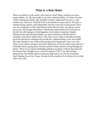 What Is A Role Model
When you think of a role model, who comes to mind? Many would say an actor,
singer, athlete, etc. My role model is my sister, Natasha Hobley. For those who don
t know Natasha personally, they probably wouldn t understand why she is a role
model to me. However, I find her to be a role model for many reasons. Not only is
Natasha strong, fearless, and independent, but she is the most loving person I have
ever met. Regardless of the trials that have been thrown at her, she always comes
out on top, and stronger than before. Natasha has unfortunately lost loved ones in
her life, but still manages to find happiness in the darkest situations. Despite
battling mental and emotional battles, my sister continues to find the best in
situations, and always uplifts others. Ever since I was a child, I remember looking
up to her and always wanting to be just like her. Natasha Hobley is my role model.
My sister Natasha is one of the most amazing and loving people I have ever met.
Some of my earliest memories are of her taking care of my two other sisters and me. I
remember always going places with her and her friends, and her loving bringing me
places. There was no greater feelingthan getting to go places with my big sister and
her friends, that I thought were so cool! In January of 2017, my dad s brother
passed away. Our family had never had any huge losses, so it hit all of us pretty
hard. Natasha lives in Las Vegas, Nevada, but the majority of our family lives in Salt
Lake City, Utah.
 