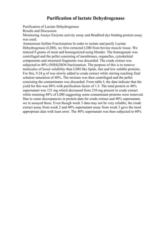 Purification of lactate Dehydrogenase
Purification of Lactate Dehydrogenase
Results and Discussion
Monitoring Assays Enzyme activity assay and Bradford dye binding protein assay
was used.
Ammonium Sulfate Fractionation In order to isolate and purify Lactate
Dehydrogenase (LDH), we first extracted LDH from bovine muscle tissue. We
minced 8 grams of meat and homogenized using blender. The homogenate was
centrifuged and the pellet consisting of membranes, organelles, cytoskeletal
components and structural fragments was discarded. The crude extract was
subjected to 40% (NH4)2SO4 fractionation. The purpose of this is to remove
molecules of lesser solubility than LDH like lipids, fats and low soluble proteins.
For this, 9.24 g of was slowly added to crude extract while stirring reaching final
solution saturation of 40%. The mixture was then centrifuged and the pellet
consisting the contaminants was discarded. From table I, the data indicate that the
yield for this was 88% with purification factor of 1.5. The total protein in 40%
supernatant was 121 mg which decreased from 210 mg present in crude extract
while retaining 88% of LDH suggesting some contaminant proteins were removed.
Due to some discrepancies in protein data for crude extract and 40% supernatant,
we re assayed these. Even though week 3 data may not be very reliable, the crude
extract assay from week 2 and 40% supernatant assay from week 3 gave the most
appropriate data with least error. The 40% supernatant was then subjected to 60%
 
