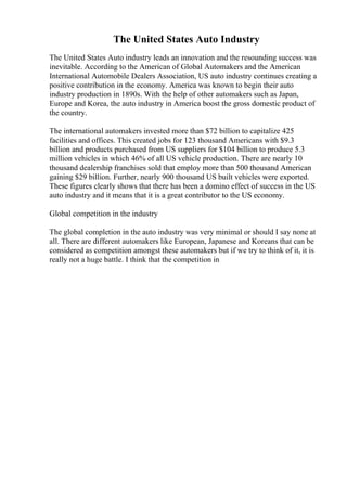 The United States Auto Industry
The United States Auto industry leads an innovation and the resounding success was
inevitable. According to the American of Global Automakers and the American
International Automobile Dealers Association, US auto industry continues creating a
positive contribution in the economy. America was known to begin their auto
industry production in 1890s. With the help of other automakers such as Japan,
Europe and Korea, the auto industry in America boost the gross domestic product of
the country.
The international automakers invested more than $72 billion to capitalize 425
facilities and offices. This created jobs for 123 thousand Americans with $9.3
billion and products purchased from US suppliers for $104 billion to produce 5.3
million vehicles in which 46% of all US vehicle production. There are nearly 10
thousand dealership franchises sold that employ more than 500 thousand American
gaining $29 billion. Further, nearly 900 thousand US built vehicles were exported.
These figures clearly shows that there has been a domino effect of success in the US
auto industry and it means that it is a great contributor to the US economy.
Global competition in the industry
The global completion in the auto industry was very minimal or should I say none at
all. There are different automakers like European, Japanese and Koreans that can be
considered as competition amongst these automakers but if we try to think of it, it is
really not a huge battle. I think that the competition in
 