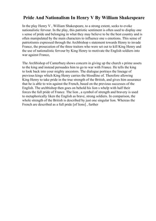 Pride And Nationalism In Henry V By William Shakespeare
In the play Henry V , William Shakespeare, to a strong extent, seeks to evoke
nationalistic fervour. In the play, this patriotic sentiment is often used to display one
s sense of pride and belonging in what they may believe to be the best country and is
often manipulated by the main characters to influence one s emotions. This sense of
patriotismis expressed through the Archbishop s statement towards Henry to invade
France, the prosecution of the three traitors who were set out to kill King Henry and
the use of nationalistic fervour by King Henry to motivate the English soldiers into
war against France,
The Archbishop of Canterbury shows concern in giving up the church s prime assets
to the king and instead persuades him to go to war with France. He tells the king
to look back into your mighty ancestors. The dialogue portrays the lineage of
previous kings which King Henry carries the bloodline of. Therefore allowing
King Henry to take pride in the true strength of the British, and gives him assurance
that he is able to win against the French, based on the previous successes of the
English. The archbishop then goes on behold his lion s whelp with half their
forces the full pride of France. The lion , a symbol of strength and bravery is used
to metaphorically liken the English as brave, strong soldiers. In comparison, the
whole strength of the British is described by just one singular lion. Whereas the
French are described as a full pride [of lions] , further
 