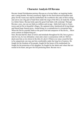 Character Analysis Of Ravana
Ravana Anand Neelakantan portrays Ravana as a loving father, an inspiring leader
and a caring brother. Ravana ceaselessly fights for the much deserved freedom and
glory for the Asura race and his motherland. He overthrows the yoke of Deva ruling
and carves out a big part of land from under the reign of the Deva, he leads the Asuras
to a better future. Ravana looks upon the great God Indra with contempt. Through
Ravana s eyes, one can see Indra as ruthless and savage . Indra laid waste to Asura
towns and set fire to beautiful villages. He captured cities, butchered all living things
and blazed huge funeral pyres. Anand brings in a contradiction in viewpoints here.
When the Devas consider Indra as the great God and conqueror of the devils,... Show
more content on Helpwriting.net ...
Sure, Ravana had his share of errors and misdeeds throughout his life, but as great a
man he was, he was ultimately a man and a man is synonymous with err. Still no
deed casts him so low down to the title of a devil. If there ever raise a need for him
to be categorized, one may put him comfortably under the long list of martyrs. He
fought for the freedom of his people, fought for the honor of his motherland, he
fought for the protection of his daughter, he fought for the ideals and values that are
rooted in his heart, and gave his life protecting them. Ravana was a
 