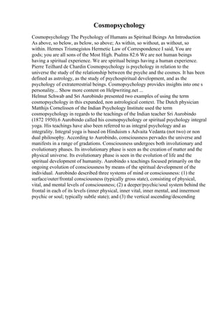 Cosmopsychology
Cosmopsychology The Psychology of Humans as Spiritual Beings An Introduction
As above, so below, as below, so above; As within, so without, as without, so
within. Hermes Trismegistos Hermetic Law of Correspondence I said, You are
gods; you are all sons of the Most High. Psalms 82:6 We are not human beings
having a spiritual experience. We are spiritual beings having a human experience.
Pierre Teilhard de Chardin Cosmopsychology is psychology in relation to the
universe the study of the relationship between the psyche and the cosmos. It has been
defined as astrology, as the study of psychospiritual development, and as the
psychology of extraterrestrial beings. Cosmopsychology provides insights into one s
personality... Show more content on Helpwriting.net ...
Helmut Schwab and Sri Aurobindo presented two examples of using the term
cosmopsychology in this expanded, non astrological context. The Dutch physician
Matthijs Cornelissen of the Indian Psychology Institute used the term
cosmopsychology in regards to the teachings of the Indian teacher Sri Aurobindo
(1872 1950).6 Aurobindo called his cosmopsychology or spiritual psychology integral
yoga. His teachings have also been referred to as integral psychology and as
integrality. Integral yoga is based on Hinduism s Advaita Vedanta (not two) or non
dual philosophy. According to Aurobindo, consciousness pervades the universe and
manifests in a range of gradations. Consciousness undergoes both involutionary and
evolutionary phases. Its involutionary phase is seen as the creation of matter and the
physical universe. Its evolutionary phase is seen in the evolution of life and the
spiritual development of humanity. Aurobindo s teachings focused primarily on the
ongoing evolution of consciousness by means of the spiritual development of the
individual. Aurobindo described three systems of mind or consciousness: (1) the
surface/outer/frontal consciousness (typically gross state), consisting of physical,
vital, and mental levels of consciousness; (2) a deeper/psychic/soul system behind the
frontal in each of its levels (inner physical, inner vital, inner mental, and innermost
psychic or soul; typically subtle state); and (3) the vertical ascending/descending
 