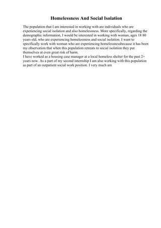 Homelessness And Social Isolation
The population that I am interested in working with are individuals who are
experiencing social isolation and also homelessness. More specifically, regarding the
demographic information, I would be interested in working with woman, ages 18 80
years old, who are experiencing homelessness and social isolation. I want to
specifically work with woman who are experiencing homelessnessbecause it has been
my observation that when this population retreats to social isolation they put
themselves at even great risk of harm.
I have worked as a housing case manager at a local homeless shelter for the past 2+
years now. As a part of my second internship I am also working with this population
as part of an outpatient social work position. I very much am
 