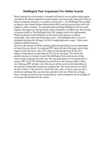 Huffington Post Arguments For Online Search
When looking for a new product, customers will look to use an online search engine
and almost all websites depend on search engines such as Google, Bing and Yahoo to
bring in potential customers. As stated in coursework 1, The Huffington Post needed
to improve their Search Engine Optimisation (SEO) and the position they hold with
regards to online searches. As expected when searching Huffington Post on search
engines, their pages are the top results, along with plenty of related sites. But in order
to increase traffic to The Huffington Post UK, changes need to be implemented.
Without using the word Huffington in the search, their presence is almost
untraceable. Also when searching online news , The Huffington Post s site isn t
prompted until past the 5th page. In 2014, Googleundertook a study... Show more
content on Helpwriting.net ...
However, the amount of traffic reaching sights through paid ads can be dependant
of where they are placed. As expected, PPC ads at the top of the page seem to hurt
organic results the most, with a 34% drop in click through rates for the first
organic listing and an average drop of 20% for the first page. This shows the
possible increase in website visitors The Huffington Post could receive if they
were to begin using pay per click ads. The next page leads on to an action plan to
create a PPC ad for The Huffington Post and how it will increase traffic to their
site. Making a PPC ad takes very little time at all but can be costly depending on
the amount of disposable income the company has. The whole process can easily
be done within a 7 day period. It would only take a day or two to come up with a
distinctive ad design that can draw the customer to the site. While this is being
done, a Google account can be created and key words and phrases can be thought of
to increase the likelihood of the search
 
