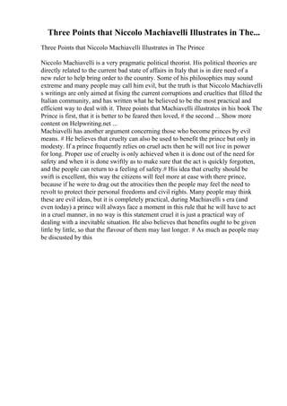 Three Points that Niccolo Machiavelli Illustrates in The...
Three Points that Niccolo Machiavelli Illustrates in The Prince
Niccolo Machiavelli is a very pragmatic political theorist. His political theories are
directly related to the current bad state of affairs in Italy that is in dire need of a
new ruler to help bring order to the country. Some of his philosophies may sound
extreme and many people may call him evil, but the truth is that Niccolo Machiavelli
s writings are only aimed at fixing the current corruptions and cruelties that filled the
Italian community, and has written what he believed to be the most practical and
efficient way to deal with it. Three points that Machiavelli illustrates in his book The
Prince is first, that it is better to be feared then loved, # the second ... Show more
content on Helpwriting.net ...
Machiavelli has another argument concerning those who become princes by evil
means. # He believes that cruelty can also be used to benefit the prince but only in
modesty. If a prince frequently relies on cruel acts then he will not live in power
for long. Proper use of cruelty is only achieved when it is done out of the need for
safety and when it is done swiftly as to make sure that the act is quickly forgotten,
and the people can return to a feeling of safety.# His idea that cruelty should be
swift is excellent, this way the citizens will feel more at ease with there prince,
because if he were to drag out the atrocities then the people may feel the need to
revolt to protect their personal freedoms and civil rights. Many people may think
these are evil ideas, but it is completely practical, during Machiavelli s era (and
even today) a prince will always face a moment in this rule that he will have to act
in a cruel manner, in no way is this statement cruel it is just a practical way of
dealing with a inevitable situation. He also believes that benefits ought to be given
little by little, so that the flavour of them may last longer. # As much as people may
be discusted by this
 