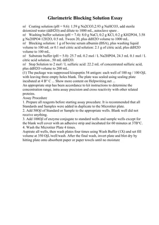 Glorimetric Blocking Solution Essay
пѓ Coating solution (pH = 9.6): 1.59 g Na2CO3,2.93 g NaHCO3, add sterile
deionized water (ddH2O) and dilute to 1000 mL, autoclave spare .
пѓ Washing buffer solution (pH = 7.4): 8.0 g NaCl, 0.2 g KCl, 0.2 g KH2PO4, 3.58
g Na2HPO4 12H2O, 0.5 mL Tween 20, plus ddH2O volume to 1000 mL.
пѓ Blocking solution: 1 g of bovine serum albumin (BSA), plus washing liquid
volume to 100 mL or 0.1 mol citric acid solution: 2.1 g of citric acid, plus ddH2O
volume to 100 mL.
пѓ Substrate buffer (pH = 5.0): 25.7 mL 0.2 mol / L Na2HPO4, 24.3 mL 0.1 mol / L
citric acid solution , 50 mL ddH2O.
пѓ Stop Solution to 2 mol / L sulfuric acid: 22.2 mL of concentrated sulfuric acid,
plus ddH2O volume to 200 mL.
(1) The package was suppressed kisspeptin 54 antigen: each well of 100 ng / 100 ОјL
with leaving three empty holes blank. The plate was sealed using sealing plate
incubated at 4 В° C ... Show more content on Helpwriting.net ...
An appropriate step has been accordance to kit instructions to determine the
concentration range, intra assay precision and cross reactivity with other related
proteins.
Assay Procedure
1. Prepare all reagents before starting assay procedure. It is recommended that all
Standards and Samples were added in duplicate to the Microtiter plate.
2. Add 50Ојl of Standard or Sample to the appropriate wells. Blank well did not
receive anything.
3. Add 100Ојl of enzyme conjugate to standard wells and sample wells except for
the blank well cover with an adhesive strip and incubated for 60 minutes at 37В°C.
4. Wash the Microtiter Plate 4 times.
Aspirate all wells, then wash plates four times using Wash Buffer (1X) and set fill
volume at 350 ОјL/well/wash. After the final wash, invert plate and blot dry by
hitting plate onto absorbent paper or paper towels until no moisture
 