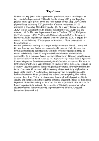 Top Glove
Introduction Top glove is the largest rubber glove manufacturer in Malaysia. Its
inception in Malaysia was at 1991 and it has the history of 19 years. Top glove
produce many types gloves, apron, and some rubber product (Top Glove, 2010)
(Appendix A). In January 2010, production of natural rubber rose 12.3 %
compared to December 2009. It increased of 48.4 % in yearly basis which about
35,524 tons of natural rubbers. In imports, natural rubber was 73,216 tons and
decrease 10.8 %. The main import countries were Thailand (71.3%), Philippines
(6.5%), Myanmar (4.2%), Viet Nam (3.4%) and Indonesia (3.3%). However, it
increase 68.4% in import when compare with year 2010 and 2009. In export, the
natural rubber shrinking 1.2% compared to December... Show more content on
Helpwriting.net ...
German government actively encourages foreign investment in their country and
German Law provides foreign investors national treatment. Under German law,
foreign companies are treated equally with their owned companies and they are
treated indifferently. There isn t any nationality requirement on director and
stakeholders for a company. Secure Investment Framework Germany provide secure
investment framework for all the investors. Highly developed economic and political
frameworks provide the necessary security for the business investment. The security
for business investment is very important for investors before they decide to invest in
a country. Secure investment framework provide investors a secure environment for
them. If investors felt unsecure with the country s framework, they might refuse to
invest in the country. A modern state, Germany provides high protection in the
business investment. Other parties will not able to know the policy, idea and the
strategy of the firms. This secure investment framework will also perform highly
security and stable position to protect the important document, files of the firm, those
important information and top secret of the firm will be protected. This prevents the
leak of important information to the competitors. This is the reason why highly
secure investment framework is very important to every investor. Unsecure
investment framework will
 