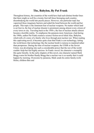 The, Babylon, By Pat Frank
Throughout history, the countries of the world have had such distinct border lines
that there might as well be a twenty foot tall fence besieging each country;
disembodying the world into puzzle pieces. However, one particular topic has
vaporized these imaginary barriers and aided the bond between the world and her
people. This topic is the imminent fear of nuclear weapons. No matter which land
is set foot in, the fear of nuclear disaster is prominent among almost every citizen of
every town or city. Traveling back to the 1950 s, the fear of nuclear attacks almost
became a horrible reality. To emphasize the paranoia most American s had during
the 1960s, author Pat Frank created a science fiction novel titled Alas, Babylon,
which tells of a story of a family who lives through post nuclear war. When reading
this captivating novel, it becomes quite clear that Frank is con technology; letting
the world know that technology like the nuclear bomb is ruinous to mankind rather
than prosperous. During the time of nuclear weapons, the USSR or the Soviet
Union, was developing into such a considerable power that the rest of the world
couldn t help but feel highly anxious. In Frank s novel, his character s exemplify
this quite literally. In the early chapters of this novel, one character named Mark
Bragg warns his brother Randy Bragg that a nuclear war is so nearby that it could
happen by morning. Overcome by paranoia, Mark sends his entire family (wife
Helen, children Ben and
 