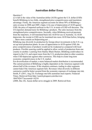 Australian dollar Essay
Question 2
a) A fall in the value of the Australian dollar (AUD) against the U.S. dollar (USD)
benefit Billabong in two folds, strengthened price competitiveness and translation
advantage. Firstly, the Americas segment accounts for about 50% of Billabong s
sales revenue in 2008 and 2009. (Appx.1) In case of depreciation of AUD against
USD, the price of imported surfwear to the U.S. in terms of USD will decrease. The
US importers demand more for Billabong s products. The sales increases from the
strengthened price competitiveness. Secondly, when Billabong received payment
from the importers, it will translated back into AUD for use in Australia. As AUD
depreciate, the receipt in USD can be translated into more AUD than before, bringing
... Show more content on Helpwriting.net ...
Billabong may diversify its production by foreign direct investments in the U.S. e.g.
set up local production plants. In case of appreciation in AUD against USD, the
price competitiveness of products would not be weakened as compared with local
products. Flexible sourcing could be applied to allow switch of production from one
country to another. Learning from Stanley Black Decker, Billabong could reduce its
import to the U.S. and export more from the U.S. production plant to other countries
when USD depreciate against other currencies. This help to create long term
economic competitiveness in the U.S. market.
For diversification of market, a more balanced market distribution is recommended.
The current position of Billabong is highly dependent on the Americas segment with
almost half of the revenues. If the situation continues, trading in other segments
cannot help if the Americas segment fails. Revenues when diversify in different
currencies could be better secured from the economic exposure of exchange rate risk.
Smith, P. (2011, Aug 23). Exchange rate kills australian steel exports. Financial
Times. Retrieved from http://search.proquest.com/docview
/884792617?accountid=16210
(2008, Dec 24). Aussie dollar set to struggle in 2009. Retrieved from
 
