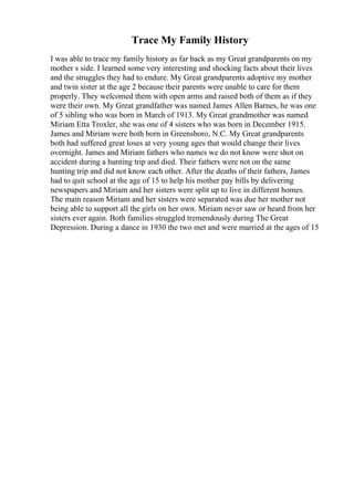 Trace My Family History
I was able to trace my family history as far back as my Great grandparents on my
mother s side. I learned some very interesting and shocking facts about their lives
and the struggles they had to endure. My Great grandparents adoptive my mother
and twin sister at the age 2 because their parents were unable to care for them
properly. They welcomed them with open arms and raised both of them as if they
were their own. My Great grandfather was named James Allen Barnes, he was one
of 5 sibling who was born in March of 1913. My Great grandmother was named
Miriam Etta Troxler, she was one of 4 sisters who was born in December 1915.
James and Miriam were both born in Greensboro, N.C. My Great grandparents
both had suffered great loses at very young ages that would change their lives
overnight. James and Miriam fathers who names we do not know were shot on
accident during a hunting trip and died. Their fathers were not on the same
hunting trip and did not know each other. After the deaths of their fathers, James
had to quit school at the age of 15 to help his mother pay bills by delivering
newspapers and Miriam and her sisters were split up to live in different homes.
The main reason Miriam and her sisters were separated was due her mother not
being able to support all the girls on her own. Miriam never saw or heard from her
sisters ever again. Both families struggled tremendously during The Great
Depression. During a dance in 1930 the two met and were married at the ages of 15
 