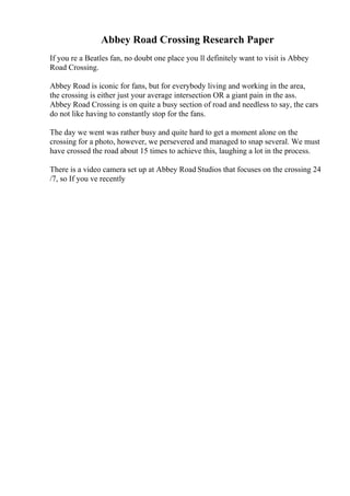Abbey Road Crossing Research Paper
If you re a Beatles fan, no doubt one place you ll definitely want to visit is Abbey
Road Crossing.
Abbey Road is iconic for fans, but for everybody living and working in the area,
the crossing is either just your average intersection OR a giant pain in the ass.
Abbey Road Crossing is on quite a busy section of road and needless to say, the cars
do not like having to constantly stop for the fans.
The day we went was rather busy and quite hard to get a moment alone on the
crossing for a photo, however, we persevered and managed to snap several. We must
have crossed the road about 15 times to achieve this, laughing a lot in the process.
There is a video camera set up at Abbey Road Studios that focuses on the crossing 24
/7, so If you ve recently
 