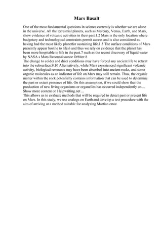 Mars Basalt
One of the most fundamental questions in science currently is whether we are alone
in the universe. All the terrestrial planets, such as Mercury, Venus, Earth, and Mars,
show evidence of volcanic activities in their past.1,2 Mars is the only location where
budgetary and technological constraints permit access and is also considered as
having had the most likely planetfor sustaining life.1 5 The surface conditions of Mars
presently appear hostile to life,6 and thus we rely on evidence that the planet has
been more hospitable to life in the past.7 such as the recent discovery of liquid water
by NASA s Mars Reconnaissance Orbiter.8
The change to colder and drier conditions may have forced any ancient life to retreat
into the subsurface.9,10 Alternatively, while Mars experienced significant volcanic
activity, biological remnants may have been absorbed into ancient rocks, and some
organic molecules as an indicator of life on Mars may still remain. Thus, the organic
matter within the rock potentially contains information that can be used to determine
the past or extant presence of life. On this assumption, if we could show that the
production of new living organisms or organelles has occurred independently on ...
Show more content on Helpwriting.net ...
This allows us to evaluate methods that will be required to detect past or present life
on Mars. In this study, we use analogs on Earth and develop a test procedure with the
aim of arriving at a method suitable for analyzing Martian crust
 