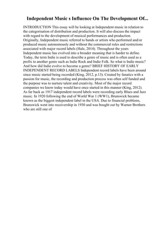 Independent Music s Influence On The Development Of...
INTRODUCTION This essay will be looking at Independent music in relation to
the categorisation of distribution and production. It will also discuss the impact
with regard to the development of musical performances and production.
Originally, Independent music referred to bands or artists who performed and/or
produced music autonomously and without the commercial rules and restrictions
associated with major record labels (Hale, 2014). Throughout the years
Independent music has evolved into a broader meaning that is harder to define.
Today, the term Indie is used to describe a genre of music and is often used as a
prefix to another genre such as Indie Rock and Indie Folk. So what is Indie music?
And how did Indie evolve to become a genre? BRIEF HISTORY OF EARLY
INDEPENDENT RECORD LABELS Independent record labels have been around
since music started being recorded (King, 2012, p.13). Created by fanatics with a
passion for music, the recording and production process was often self funded and
the purpose was to nurture talent and creativity. Most of the major record
companies we know today would have once started in this manner (King, 2012).
As far back as 1917 independent record labels were recording early Blues and Jazz
music. In 1920 following the end of World War 1 (WW1), Brunswick became
known as the biggest independent label in the USA. Due to financial problems,
Brunswick went into receivership in 1930 and was bought out by Warner Brothers
who are still one of
 