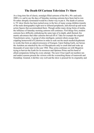 The Death Of Cartoon Television Tv Show
As a long time fan of classic, nostalgia filled cartoons of the 80 s, 90 s and early
2000 s it s sad to say the days of Saturday morning cartoons have been laid to rest.
Or rather abruptly terminated would be a better way to put it. The death of cartoon
tv TV show blocks has been tucked away in the box of many young children (mainly
of the male demographic) right next to infrared peripherals, and chewed up and worn
action figures that accommodated them. Though unlike many dying forms of media,
the influence of Saturday morning cartoons still continues. First things first, modern
cartoons have difficulty embodying the same type of in depth, adult themed, bro
mantic adventures that older cartoons thrived off of. Take for example the original
Transformers series. A group of ultra intelligent, sentient robots escape their
crippling homeworld of Cybertron in order to seek out the much needed (hyphenate
to words that form an adjectiveresource of Energon. Upon finding Earth, our heroes
the Autobots are attacked by the evil Decepticons only to crash land and wake up
thousands of years later in the year 1984. Thus series continues on with Megatron
trying to harvest the Earth for its resources and Optimus Prime and his band of
allied companions foiling his every attempt. The next 4 four (spell out numbers ten
and under) seasons present the viewers with the overarching theme of teamwork and
friendship. Granted, it did this very well and the show is praised for its originality and
 