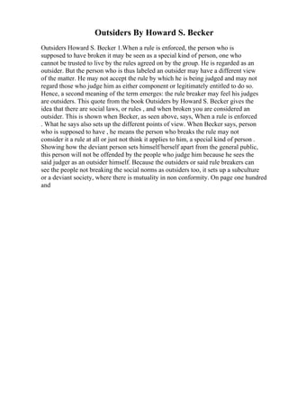 Outsiders By Howard S. Becker
Outsiders Howard S. Becker 1.When a rule is enforced, the person who is
supposed to have broken it may be seen as a special kind of person, one who
cannot be trusted to live by the rules agreed on by the group. He is regarded as an
outsider. But the person who is thus labeled an outsider may have a different view
of the matter. He may not accept the rule by which he is being judged and may not
regard those who judge him as either component or legitimately entitled to do so.
Hence, a second meaning of the term emerges: the rule breaker may feel his judges
are outsiders. This quote from the book Outsiders by Howard S. Becker gives the
idea that there are social laws, or rules , and when broken you are considered an
outsider. This is shown when Becker, as seen above, says, When a rule is enforced
. What he says also sets up the different points of view. When Becker says, person
who is supposed to have , he means the person who breaks the rule may not
consider it a rule at all or just not think it applies to him, a special kind of person .
Showing how the deviant person sets himself/herself apart from the general public,
this person will not be offended by the people who judge him because he sees the
said judger as an outsider himself. Because the outsiders or said rule breakers can
see the people not breaking the social norms as outsiders too, it sets up a subculture
or a deviant society, where there is mutuality in non conformity. On page one hundred
and
 