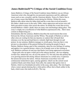 James BaldwinвЂ™s Critique of the Social Condition Essay
James Baldwin s Critique of the Social Condition James Baldwin was an African
American writer who, through his own personal experiences and life, addressed
issues such as race, sexuality, and the American identity. Notes of a Native Son is
one of many essays that Baldwin wrote during his lifetime. Within this essay,
Baldwin talks about when his father died and the events that revolved around it.
His father s death occurs in the early 1940s, where oppression and racism were still
fairly prevalent in many cities across the nation. So amidst the events that revolve
around Baldwin s father s death, there are many riots and beatings taking place. This
essay is simply not a recollection of what Baldwin experienced in the... Show more
content on Helpwriting.net ...
Immediately after the sentence, Baldwin describes the racial tension that exists
between the African Americans and the Whites. The people of Harlem as well as
other cities are waiting for that one injustice or catalyst that will push their
tolerance over the top and lead them to violently fight back through riot and
protest. In one sentence, Baldwin manages to switch gears, from one that is very
private to a description of the general feeling felt among the people living in
Harlem. Baldwin, being a part of the community, takes his own feelings of waiting
and applies it to a general picture, where a lot of people were in fact waiting as
well. Baldwin continues on and says that blacks were being oppressed everywhere.
...Negro girls who set upon a white girl in the subway because...she was stepping
on their toes. Indeed she was, all over the nation (73). Not only does this portray the
ever growing tension felt among African Americans in a certain area, it expresses
the tension felt across the nation. African Americans everywhere were still
continuously looked down upon, causing agitation, which was the current social
condition blacks and whites faced. Soon after, the catalyst that ignites riots in
Harlem, which was foreshadowed earlier in the essay, takes place. The riots begins
when a rumor spread claiming that a white police officer shot a black soldier in the
back, which wasn t the truth at all (81). The way
 
