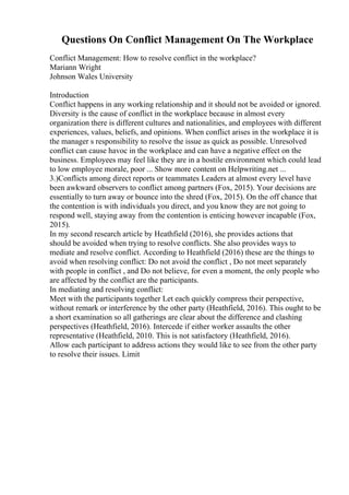 Questions On Conflict Management On The Workplace
Conflict Management: How to resolve conflict in the workplace?
Mariann Wright
Johnson Wales University
Introduction
Conflict happens in any working relationship and it should not be avoided or ignored.
Diversity is the cause of conflict in the workplace because in almost every
organization there is different cultures and nationalities, and employees with different
experiences, values, beliefs, and opinions. When conflict arises in the workplace it is
the manager s responsibility to resolve the issue as quick as possible. Unresolved
conflict can cause havoc in the workplace and can have a negative effect on the
business. Employees may feel like they are in a hostile environment which could lead
to low employee morale, poor ... Show more content on Helpwriting.net ...
3.)Conflicts among direct reports or teammates Leaders at almost every level have
been awkward observers to conflict among partners (Fox, 2015). Your decisions are
essentially to turn away or bounce into the shred (Fox, 2015). On the off chance that
the contention is with individuals you direct, and you know they are not going to
respond well, staying away from the contention is enticing however incapable (Fox,
2015).
In my second research article by Heathfield (2016), she provides actions that
should be avoided when trying to resolve conflicts. She also provides ways to
mediate and resolve conflict. According to Heathfield (2016) these are the things to
avoid when resolving conflict: Do not avoid the conflict , Do not meet separately
with people in conflict , and Do not believe, for even a moment, the only people who
are affected by the conflict are the participants.
In mediating and resolving conflict:
Meet with the participants together Let each quickly compress their perspective,
without remark or interference by the other party (Heathfield, 2016). This ought to be
a short examination so all gatherings are clear about the difference and clashing
perspectives (Heathfield, 2016). Intercede if either worker assaults the other
representative (Heathfield, 2010. This is not satisfactory (Heathfield, 2016).
Allow each participant to address actions they would like to see from the other party
to resolve their issues. Limit
 