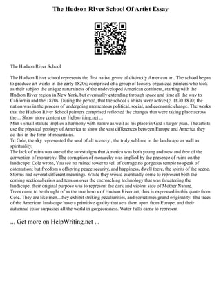 The Hudson RIver School Of Artist Essay
The Hudson River School
The Hudson River school represents the first native genre of distinctly American art. The school began
to produce art works in the early 1820s; comprised of a group of loosely organized painters who took
as their subject the unique naturalness of the undeveloped American continent, starting with the
Hudson River region in New York, but eventually extending through space and time all the way to
California and the 1870s. During the period, that the school s artists were active (c. 1820 1870) the
nation was in the process of undergoing momentous political, social, and economic change. The works
that the Hudson River School painters comprised reflected the changes that were taking place across
the ... Show more content on Helpwriting.net ...
Man s small stature implies a harmony with nature as well as his place in God s larger plan. The artists
use the physical geology of America to show the vast differences between Europe and America they
do this in the form of mountains.
To Cole, the sky represented the soul of all scenery , the truly sublime in the landscape as well as
spirituality.
The lack of ruins was one of the surest signs that America was both young and new and free of the
corruption of monarchy. The corruption of monarchy was implied by the presence of ruins on the
landscape. Cole wrote, You see no ruined tower to tell of outrage no gorgeous temple to speak of
ostentation; but freedom s offspring peace security, and happiness, dwell there, the spirits of the scene.
Storms had several different meanings. While they would eventually come to represent both the
coming sectional crisis and tension over the encroaching technology that was threatening the
landscape, their original purpose was to represent the dark and violent side of Mother Nature.
Trees came to be thought of as the true hero s of Hudson River art, thus is expressed in this quote from
Cole. They are like men...they exhibit striking peculiarities, and sometimes grand originality. The trees
of the American landscape have a primitive quality that sets them apart from Europe, and their
autumnal color surpasses all the world in gorgeousness. Water Falls came to represent
... Get more on HelpWriting.net ...
 