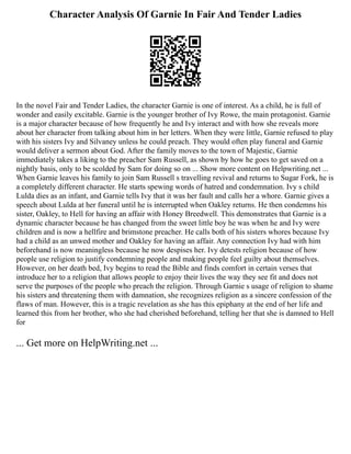 Character Analysis Of Garnie In Fair And Tender Ladies
In the novel Fair and Tender Ladies, the character Garnie is one of interest. As a child, he is full of
wonder and easily excitable. Garnie is the younger brother of Ivy Rowe, the main protagonist. Garnie
is a major character because of how frequently he and Ivy interact and with how she reveals more
about her character from talking about him in her letters. When they were little, Garnie refused to play
with his sisters Ivy and Silvaney unless he could preach. They would often play funeral and Garnie
would deliver a sermon about God. After the family moves to the town of Majestic, Garnie
immediately takes a liking to the preacher Sam Russell, as shown by how he goes to get saved on a
nightly basis, only to be scolded by Sam for doing so on ... Show more content on Helpwriting.net ...
When Garnie leaves his family to join Sam Russell s travelling revival and returns to Sugar Fork, he is
a completely different character. He starts spewing words of hatred and condemnation. Ivy s child
Lulda dies as an infant, and Garnie tells Ivy that it was her fault and calls her a whore. Garnie gives a
speech about Lulda at her funeral until he is interrupted when Oakley returns. He then condemns his
sister, Oakley, to Hell for having an affair with Honey Breedwell. This demonstrates that Garnie is a
dynamic character because he has changed from the sweet little boy he was when he and Ivy were
children and is now a hellfire and brimstone preacher. He calls both of his sisters whores because Ivy
had a child as an unwed mother and Oakley for having an affair. Any connection Ivy had with him
beforehand is now meaningless because he now despises her. Ivy detests religion because of how
people use religion to justify condemning people and making people feel guilty about themselves.
However, on her death bed, Ivy begins to read the Bible and finds comfort in certain verses that
introduce her to a religion that allows people to enjoy their lives the way they see fit and does not
serve the purposes of the people who preach the religion. Through Garnie s usage of religion to shame
his sisters and threatening them with damnation, she recognizes religion as a sincere confession of the
flaws of man. However, this is a tragic revelation as she has this epiphany at the end of her life and
learned this from her brother, who she had cherished beforehand, telling her that she is damned to Hell
for
... Get more on HelpWriting.net ...
 