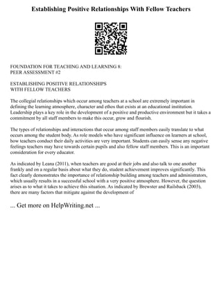 Establishing Positive Relationships With Fellow Teachers
FOUNDATION FOR TEACHING AND LEARNING 8:
PEER ASSESSMENT #2
ESTABLISHING POSITIVE RELATIONSHIPS
WITH FELLOW TEACHERS
The collegial relationships which occur among teachers at a school are extremely important in
defining the learning atmosphere, character and ethos that exists at an educational institution.
Leadership plays a key role in the development of a positive and productive environment but it takes a
commitment by all staff members to make this occur, grow and flourish.
The types of relationships and interactions that occur among staff members easily translate to what
occurs among the student body. As role models who have significant influence on learners at school,
how teachers conduct their daily activities are very important. Students can easily sense any negative
feelings teachers may have towards certain pupils and also fellow staff members. This is an important
consideration for every educator.
As indicated by Leana (2011), when teachers are good at their jobs and also talk to one another
frankly and on a regular basis about what they do, student achievement improves significantly. This
fact clearly demonstrates the importance of relationship building among teachers and administrators,
which usually results in a successful school with a very positive atmosphere. However, the question
arises as to what it takes to achieve this situation. As indicated by Brewster and Railsback (2003),
there are many factors that mitigate against the development of
... Get more on HelpWriting.net ...
 