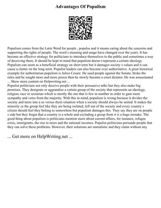 Advantages Of Populism
Populism comes from the Latin Word for people , populus and it means caring about the concerns and
supporting the rights of people. The word s meaning and usage have changed over the years. It has
become an effective strategy for politicians to introduce themselves to the public and sometimes a way
of deceiving them. It should be kept in mind that populism doesn t represent a certain ideology.
Populism can seem as a beneficial strategy on short term but it damages society s values and it can
cause a clutter on the long term. Populist leaders can also become over authoritative. A great historical
example for authoritarian populism is Julius Cesare. He used people against the Senate, broke the
rules and he sought more and more power then he slowly became a cruel dictator. He was assassinated
... Show more content on Helpwriting.net ...
Populist politicians not only deceive people with their persuasive talks but they also make big
promises. They denigrate or aggrandize a certain group of the society that represents an ideology,
religion, race or sectarian which is mostly the one that is few in number in order to gain more
sympathy and votes from the majority. With this in mind, populism is wrong because it divides the
society and turns into a us versus them situation when a society should always be united. It makes the
minority or the group feel like they are being isolated, left out of the society and every country s
citizen should feel they belong to somewhere but populism damages this. They say they are on people
s side but they forget that a country is a whole and excluding a group from it is a huge mistake. The
good thing about populism is politicians mention more about current affairs, for instance, refugee
crisis, immigrants, the rise in taxes and the national incomes. Populist politicians persuade people that
they can solve these problems. However, their solutions are unrealistic and they claim without any
... Get more on HelpWriting.net ...
 