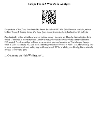 Escape From A War Zone Analysis
Escape from a War Zone Phasebook By: Frank Sacco P4 8/19/16 In Zain Shouman s article ,written
by Kim Trannell, Escape from a War Zone from Junior Scholastic, he tells about his life in Syria.
Zain begins by telling about how he went outside one day to warm up. Then, he hears shooting for a
whole 15 minutes. His hometown of Daraa was very peaceful and lively before all the violence of
ISIS started. People would go to Daraa to escape their war torn hometowns. That changed though
when in 2011 ISIS broke out. Zain wasn t able to go to school because it wasn t safe. He was only able
to leave to get essentials and had to stay inside and watch TV for a whole year. Finally, Daraa s family
decided to leave and go to
... Get more on HelpWriting.net ...
 