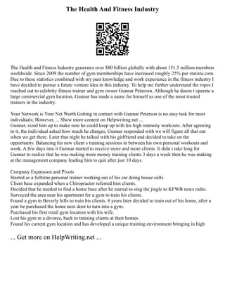 The Health And Fitness Industry
The Health and Fitness Industry generates over $80 billion globally with about 151.5 million members
worldwide. Since 2009 the number of gym memberships have increased roughly 25% per statista.com.
Due to these statistics combined with my past knowledge and work experience in the fitness industry I
have decided to pursue a future venture idea in this industry. To help me further understand the ropes I
reached out to celebrity fitness trainer and gym owner Gunnar Peterson. Although he doesn t operate a
large commercial gym location, Gunnar has made a name for himself as one of the most trusted
trainers in the industry.
Your Network is Your Net Worth Getting in contact with Gunnar Peterson is no easy task for most
individuals; However, ... Show more content on Helpwriting.net ...
Gunnar, sized him up to make sure he could keep up with his high intensity workouts. After agreeing
to it, the individual asked how much he charges, Gunnar responded with we will figure all that out
when we get there. Later that night he talked with his girlfriend and decided to take on the
opportunity. Balancing his new client s training sessions in between his own personal workouts and
work. A few days into it Gunnar started to receive more and more clients. It didn t take long for
Gunnar to realize that he was making more money training clients 3 days a week then he was making
at the management company leading him to quit after just 10 days.
Company Expansion and Pivots
Started as a fulltime personal trainer working out of his car doing house calls.
Client base expanded when a Chiropractor referred him clients.
Decided that he needed to find a home base after he started to sing the jingle to KFWB news radio.
Surveyed the area near his apartment for a gym to train his clients.
Found a gym in Beverly hills to train his clients. 8 years later decided to train out of his home, after a
year he purchased the home next door to turn into a gym.
Purchased his first retail gym location with his wife.
Lost his gym in a divorce, back to training clients at their homes.
Found his current gym location and has developed a unique training environment bringing in high
... Get more on HelpWriting.net ...
 